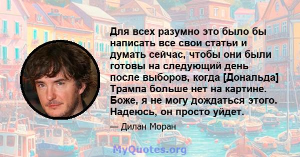 Для всех разумно это было бы написать все свои статьи и думать сейчас, чтобы они были готовы на следующий день после выборов, когда [Дональда] Трампа больше нет на картине. Боже, я не могу дождаться этого. Надеюсь, он