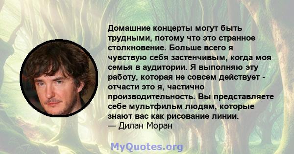 Домашние концерты могут быть трудными, потому что это странное столкновение. Больше всего я чувствую себя застенчивым, когда моя семья в аудитории. Я выполняю эту работу, которая не совсем действует - отчасти это я,