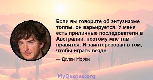 Если вы говорите об энтузиазме толпы, он варьируется. У меня есть приличные последователи в Австралии, поэтому мне там нравится. Я заинтересован в том, чтобы играть везде.