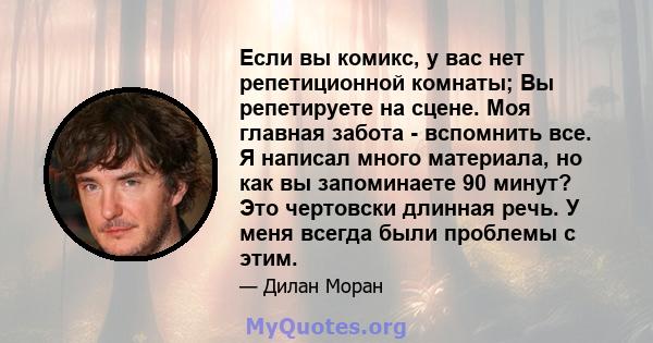 Если вы комикс, у вас нет репетиционной комнаты; Вы репетируете на сцене. Моя главная забота - вспомнить все. Я написал много материала, но как вы запоминаете 90 минут? Это чертовски длинная речь. У меня всегда были