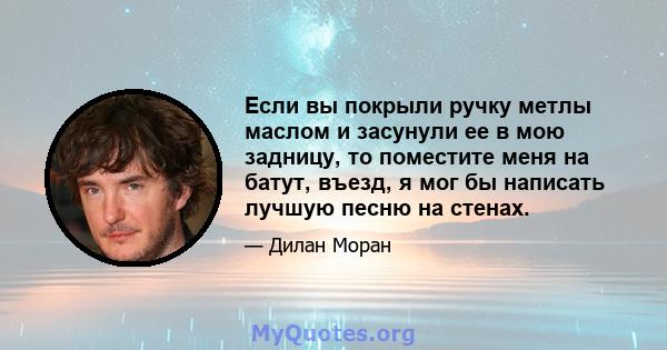 Если вы покрыли ручку метлы маслом и засунули ее в мою задницу, то поместите меня на батут, въезд, я мог бы написать лучшую песню на стенах.