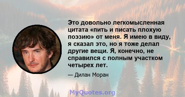 Это довольно легкомысленная цитата «пить и писать плохую поэзию» от меня. Я имею в виду, я сказал это, но я тоже делал другие вещи. Я, конечно, не справился с полным участком четырех лет.