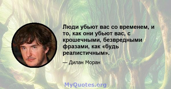 Люди убьют вас со временем, и то, как они убьют вас, с крошечными, безвредными фразами, как «будь реалистичным».