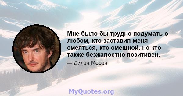 Мне было бы трудно подумать о любом, кто заставил меня смеяться, кто смешной, но кто также безжалостно позитивен.