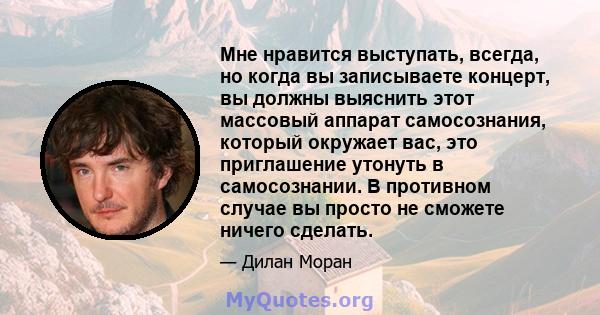 Мне нравится выступать, всегда, но когда вы записываете концерт, вы должны выяснить этот массовый аппарат самосознания, который окружает вас, это приглашение утонуть в самосознании. В противном случае вы просто не