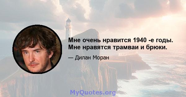 Мне очень нравится 1940 -е годы. Мне нравятся трамваи и брюки.