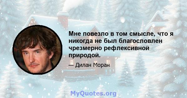 Мне повезло в том смысле, что я никогда не был благословлен чрезмерно рефлексивной природой.