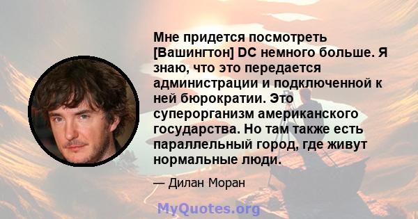 Мне придется посмотреть [Вашингтон] DC немного больше. Я знаю, что это передается администрации и подключенной к ней бюрократии. Это суперорганизм американского государства. Но там также есть параллельный город, где