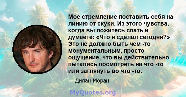 Мое стремление поставить себя на линию от скуки. Из этого чувства, когда вы ложитесь спать и думаете: «Что я сделал сегодня?» Это не должно быть чем -то монументальным, просто ощущение, что вы действительно пытались