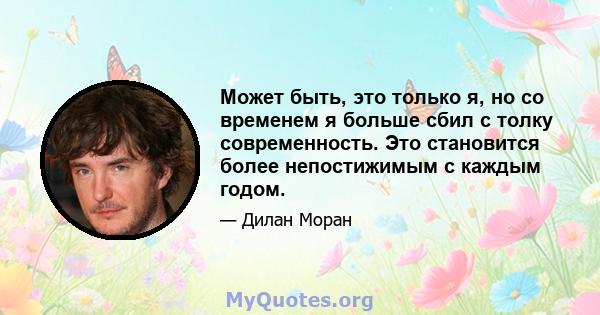 Может быть, это только я, но со временем я больше сбил с толку современность. Это становится более непостижимым с каждым годом.