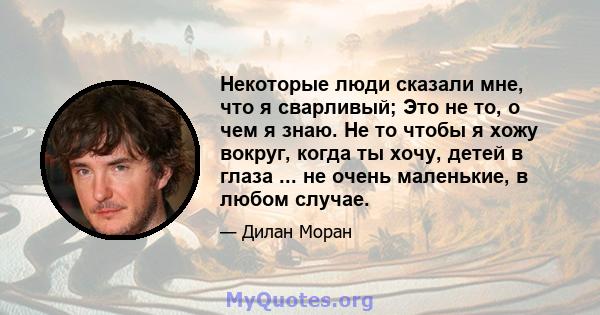 Некоторые люди сказали мне, что я сварливый; Это не то, о чем я знаю. Не то чтобы я хожу вокруг, когда ты хочу, детей в глаза ... не очень маленькие, в любом случае.