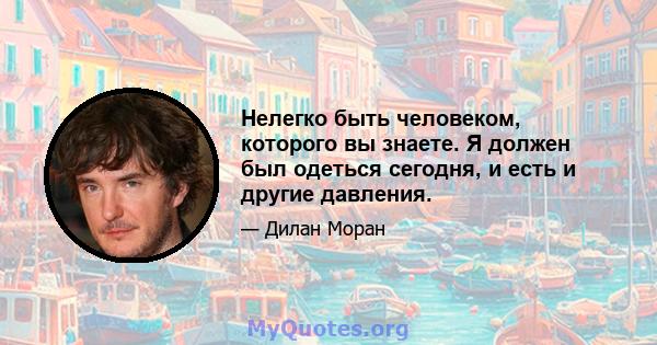 Нелегко быть человеком, которого вы знаете. Я должен был одеться сегодня, и есть и другие давления.