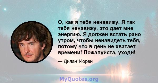 О, как я тебя ненавижу. Я так тебя ненавижу, это дает мне энергию. Я должен встать рано утром, чтобы ненавидеть тебя, потому что в день не хватает времени! Пожалуйста, уходи!