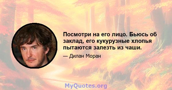 Посмотри на его лицо. Бьюсь об заклад, его кукурузные хлопья пытаются залезть из чаши.