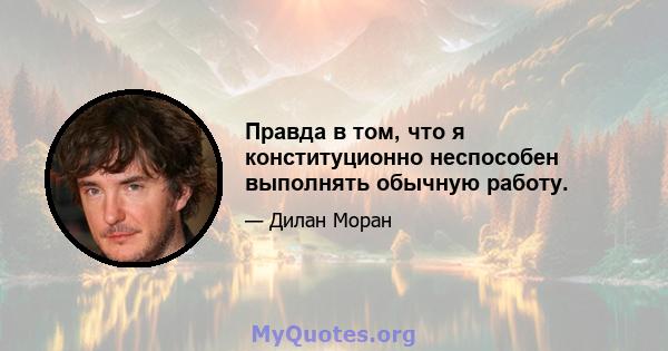 Правда в том, что я конституционно неспособен выполнять обычную работу.