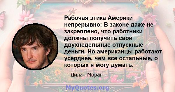 Рабочая этика Америки непрерывно; В законе даже не закреплено, что работники должны получить свои двухнедельные отпускные деньги. Но американцы работают усерднее, чем все остальные, о которых я могу думать.