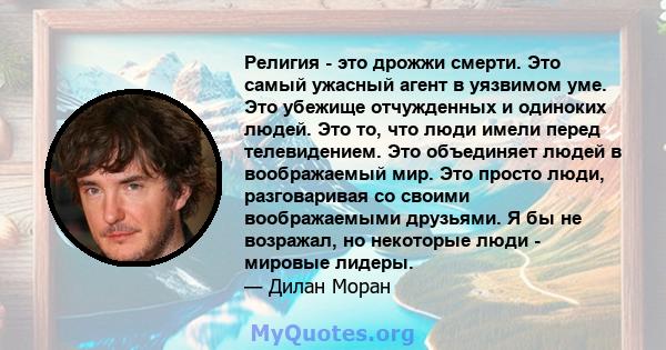 Религия - это дрожжи смерти. Это самый ужасный агент в уязвимом уме. Это убежище отчужденных и одиноких людей. Это то, что люди имели перед телевидением. Это объединяет людей в воображаемый мир. Это просто люди,