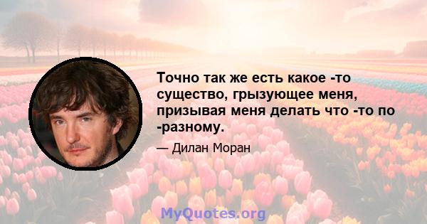 Точно так же есть какое -то существо, грызующее меня, призывая меня делать что -то по -разному.