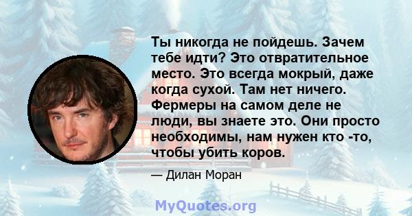 Ты никогда не пойдешь. Зачем тебе идти? Это отвратительное место. Это всегда мокрый, даже когда сухой. Там нет ничего. Фермеры на самом деле не люди, вы знаете это. Они просто необходимы, нам нужен кто -то, чтобы убить