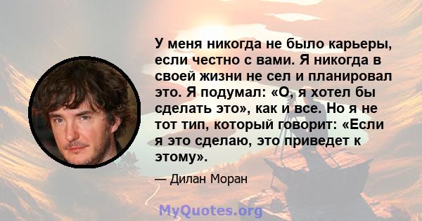 У меня никогда не было карьеры, если честно с вами. Я никогда в своей жизни не сел и планировал это. Я подумал: «О, я хотел бы сделать это», как и все. Но я не тот тип, который говорит: «Если я это сделаю, это приведет