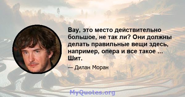 Вау, это место действительно большое, не так ли? Они должны делать правильные вещи здесь, например, опера и все такое ... Шит.