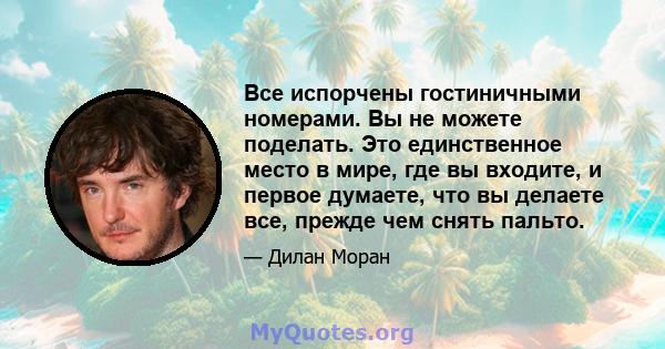 Все испорчены гостиничными номерами. Вы не можете поделать. Это единственное место в мире, где вы входите, и первое думаете, что вы делаете все, прежде чем снять пальто.