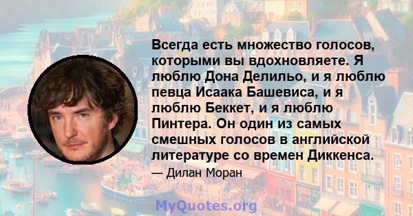 Всегда есть множество голосов, которыми вы вдохновляете. Я люблю Дона Делильо, и я люблю певца Исаака Башевиса, и я люблю Беккет, и я люблю Пинтера. Он один из самых смешных голосов в английской литературе со времен