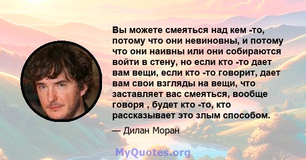 Вы можете смеяться над кем -то, потому что они невиновны, и потому что они наивны или они собираются войти в стену, но если кто -то дает вам вещи, если кто -то говорит, дает вам свои взгляды на вещи, что заставляет вас