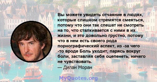 Вы можете увидеть отчаяние в людях, которые слишком стремятся смеяться, потому что они так спешат не смотреть на то, что сталкивается с ними в их жизни, и это довольно грустно, потому что в нем есть своего рода