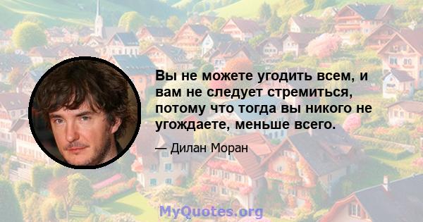 Вы не можете угодить всем, и вам не следует стремиться, потому что тогда вы никого не угождаете, меньше всего.