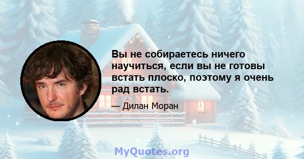 Вы не собираетесь ничего научиться, если вы не готовы встать плоско, поэтому я очень рад встать.