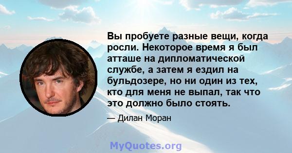 Вы пробуете разные вещи, когда росли. Некоторое время я был атташе на дипломатической службе, а затем я ездил на бульдозере, но ни один из тех, кто для меня не выпал, так что это должно было стоять.