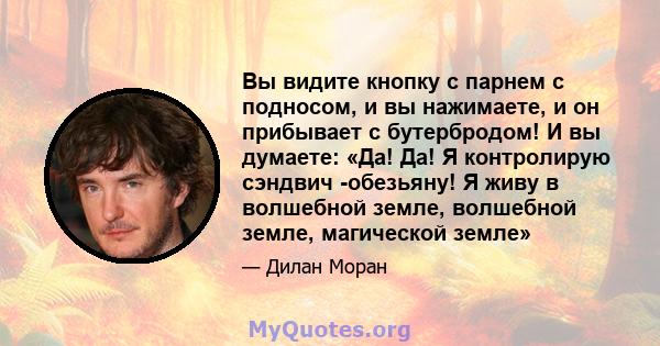 Вы видите кнопку с парнем с подносом, и вы нажимаете, и он прибывает с бутербродом! И вы думаете: «Да! Да! Я контролирую сэндвич -обезьяну! Я живу в волшебной земле, волшебной земле, магической земле»