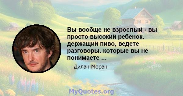 Вы вообще не взрослый - вы просто высокий ребенок, держащий пиво, ведете разговоры, которые вы не понимаете ...