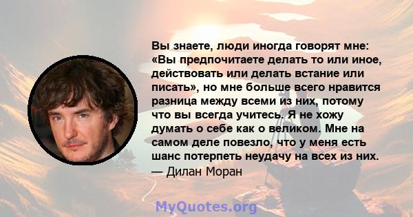 Вы знаете, люди иногда говорят мне: «Вы предпочитаете делать то или иное, действовать или делать встание или писать», но мне больше всего нравится разница между всеми из них, потому что вы всегда учитесь. Я не хожу