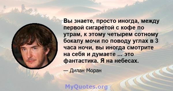 Вы знаете, просто иногда, между первой сигаретой с кофе по утрам, к этому четырем сотному бокалу мочи по поводу углах в 3 часа ночи, вы иногда смотрите на себя и думаете ... это фантастика. Я на небесах.