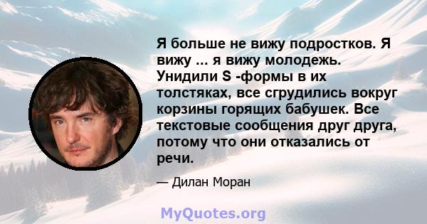 Я больше не вижу подростков. Я вижу ... я вижу молодежь. Унидили S -формы в их толстяках, все сгрудились вокруг корзины горящих бабушек. Все текстовые сообщения друг друга, потому что они отказались от речи.