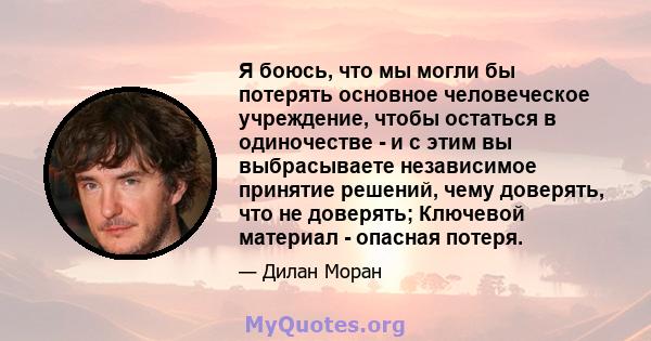 Я боюсь, что мы могли бы потерять основное человеческое учреждение, чтобы остаться в одиночестве - и с этим вы выбрасываете независимое принятие решений, чему доверять, что не доверять; Ключевой материал - опасная