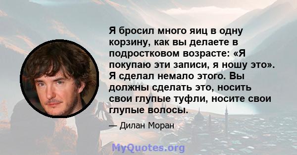 Я бросил много яиц в одну корзину, как вы делаете в подростковом возрасте: «Я покупаю эти записи, я ношу это». Я сделал немало этого. Вы должны сделать это, носить свои глупые туфли, носите свои глупые волосы.