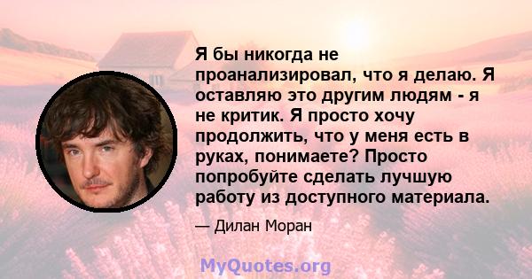 Я бы никогда не проанализировал, что я делаю. Я оставляю это другим людям - я не критик. Я просто хочу продолжить, что у меня есть в руках, понимаете? Просто попробуйте сделать лучшую работу из доступного материала.