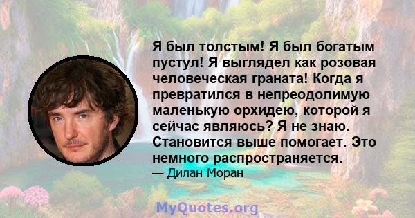 Я был толстым! Я был богатым пустул! Я выглядел как розовая человеческая граната! Когда я превратился в непреодолимую маленькую орхидею, которой я сейчас являюсь? Я не знаю. Становится выше помогает. Это немного