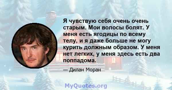 Я чувствую себя очень очень старым. Мои волосы болят. У меня есть ягодицы по всему телу, и я даже больше не могу курить должным образом. У меня нет легких, у меня здесь есть два поппадома.