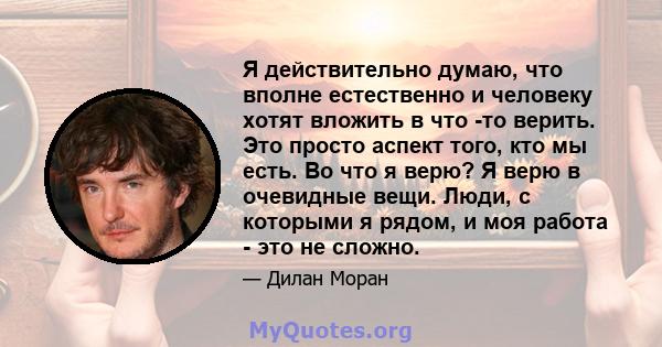 Я действительно думаю, что вполне естественно и человеку хотят вложить в что -то верить. Это просто аспект того, кто мы есть. Во что я верю? Я верю в очевидные вещи. Люди, с которыми я рядом, и моя работа - это не