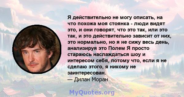 Я действительно не могу описать, на что похожа моя стоянка - люди видят это, и они говорят, что это так, или это так, и это действительно зависит от них, это нормально, но я не сижу весь день, анализируя это Полем Я