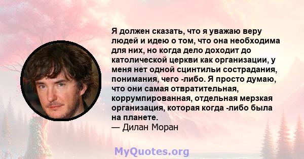 Я должен сказать, что я уважаю веру людей и идею о том, что она необходима для них, но когда дело доходит до католической церкви как организации, у меня нет одной сцинтильи сострадания, понимания, чего -либо. Я просто