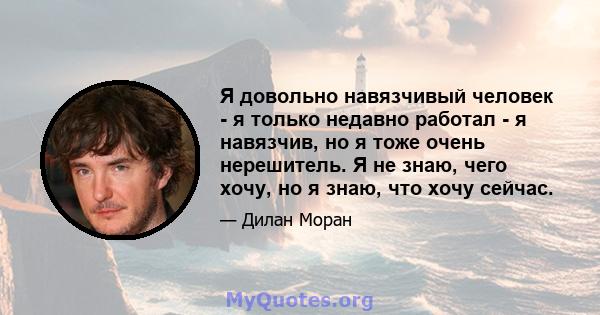 Я довольно навязчивый человек - я только недавно работал - я навязчив, но я тоже очень нерешитель. Я не знаю, чего хочу, но я знаю, что хочу сейчас.