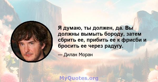 Я думаю, ты должен, да. Вы должны вымыть бороду, затем сбрить ее, прибить ее к фрисби и бросить ее через радугу.