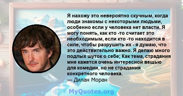 Я нахожу это невероятно скучным, когда люди знакомы с некоторыми людьми, особенно если у человека нет власти. Я могу понять, как кто -то считает это необходимым, если кто -то находится в силе, чтобы разрушить их - я