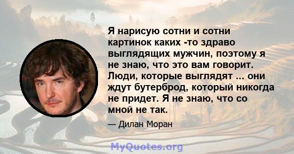 Я нарисую сотни и сотни картинок каких -то здраво выглядящих мужчин, поэтому я не знаю, что это вам говорит. Люди, которые выглядят ... они ждут бутерброд, который никогда не придет. Я не знаю, что со мной не так.