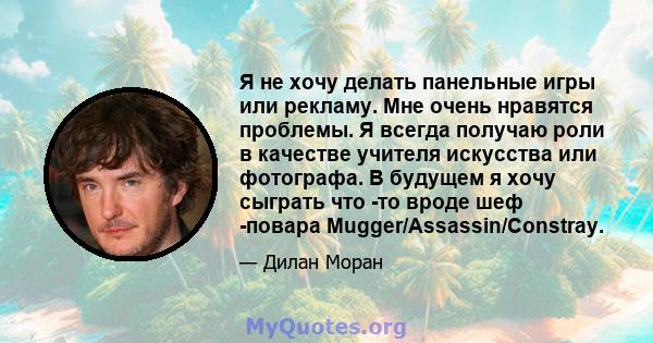 Я не хочу делать панельные игры или рекламу. Мне очень нравятся проблемы. Я всегда получаю роли в качестве учителя искусства или фотографа. В будущем я хочу сыграть что -то вроде шеф -повара Mugger/Assassin/Constray.